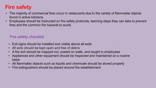 Fire safety
• The majority of commercial fires occur in restaurants due to the variety of flammable objects
found in active kitchens
• Employees should be instructed on fire safety protocols, learning steps they can take to prevent
fires and the common fire hazards to avoid.
Fire safety checklist
• Exit signs should be installed and visible above all exits
• All exits should be kept open and free of debris
• A fire exit should be mapped out, posted on walls, and taught to employees
• Appliances and other equipment should be inspected and maintained on a routine
basis
• All flammable objects such as liquids and chemicals should be stored properly
• Fire extinguishers should be placed around the establishment
 