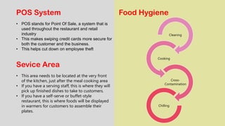 POS System
• POS stands for Point Of Sale, a system that is
used throughout the restaurant and retail
industry
• This makes swiping credit cards more secure for
both the customer and the business.
• This helps cut down on employee theft
Sevice Area
• This area needs to be located at the very front
of the kitchen, just after the meal cooking area
• If you have a serving staff, this is where they will
pick up finished dishes to take to customers.
• If you have a self-serve or buffet-style
restaurant, this is where foods will be displayed
in warmers for customers to assemble their
plates.
Food Hygiene
Cleaning
Cooking
Cross-
Contamination
Chilling
 