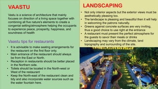LANDSCAPING
• Not only interior aspects but the exterior views must be
aesthetically pleasing too.
• The landscape is pleasing and beautiful then it will help
in welcoming the patrons naturally.
• Greens against concrete surfaces are very inviting,
thus a good choice to use right at the entrance
• A restaurant must present the perfect atmosphere for
the guests to savor their meals or drinks
• Landscaping may vary from the climate, land
topography and surrounding of the site.
VAASTU
Vastu is a science of architecture that mainly
focuses on direction of a living space together with
combining all five nature's elements to create a
congenial setting/atmosphere helping the occupants
to experience peace, prosperity, happiness, and
soundness of health
• It is advisable to make seating arrangements for
the restaurant on the first floor only.
• Main entrance of the restaurant should always
be from the East or North.
• Reception in restaurants should be better placed
in the Northern side.
• Toilets should be located in the North-west or
West of the restaurant
• Keep the North-east of the restaurant clean and
tidy and also incorporate water sources such as
the water fountain here.
Vaastu tips for restaurants
 