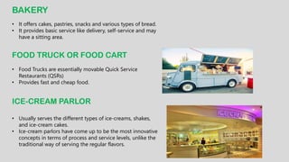 BAKERY
• It offers cakes, pastries, snacks and various types of bread.
• It provides basic service like delivery, self-service and may
have a sitting area.
FOOD TRUCK OR FOOD CART
• Food Trucks are essentially movable Quick Service
Restaurants (QSRs)
• Provides fast and cheap food.
ICE-CREAM PARLOR
• Usually serves the different types of ice-creams, shakes,
and ice-cream cakes.
• Ice-cream parlors have come up to be the most innovative
concepts in terms of process and service levels, unlike the
traditional way of serving the regular flavors.
 