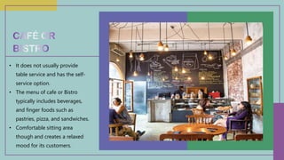 • It does not usually provide
table service and has the self-
service option.
• The menu of cafe or Bistro
typically includes beverages,
and finger foods such as
pastries, pizza, and sandwiches.
• Comfortable sitting area
though and creates a relaxed
mood for its customers.
 