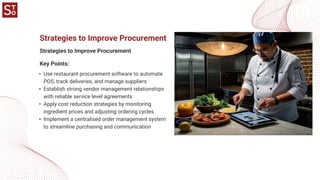 Strategies to Improve Procurement
Strategies to Improve Procurement
• Use restaurant procurement software to automate
POS, track deliveries, and manage suppliers
• Establish strong vendor management relationships
with reliable service level agreements
• Apply cost reduction strategies by monitoring
ingredient prices and adjusting ordering cycles
• Implement a centralised order management system
to streamline purchasing and communication
Key Points:
 