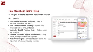 How StockTake Online Helps
STO is your all-in-one restaurant procurement solution
• Centralised Procurement Dashboard – View all
purchase activities in one place.
• Real-Time Procurement Tracking – Monitor stock
flow, supplier lead times, and costs.
• Automated Stock & Purchase Orders – Reduce errors
and save time
• Vendor & Restaurant Supplier Management – Easily
switch, manage, and evaluate suppliers
• Data-Driven Insights – Understand usage trends and
make more informed purchasing decisions
Key Features:
 
