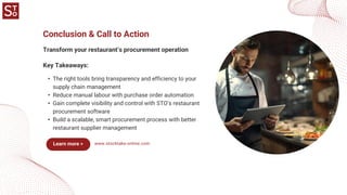 www.stocktake-online.com
Transform your restaurant’s procurement operation
Conclusion & Call to Action
• The right tools bring transparency and efficiency to your
supply chain management
• Reduce manual labour with purchase order automation
• Gain complete visibility and control with STO’s restaurant
procurement software
• Build a scalable, smart procurement process with better
restaurant supplier management
Key Takeaways:
Learn more >
 