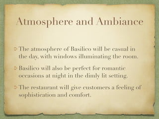 Atmosphere and Ambiance

The atmosphere of Basilico will be casual in
the day, with windows illuminating the room.

Basilico will also be perfect for romantic
occasions at night in the dimly lit setting.

The restaurant will give customers a feeling of
sophistication and comfort.
 