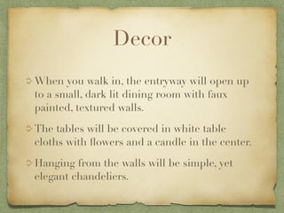 Decor
When you walk in, the entryway will open up
to a small, dark lit dining room with faux
painted, textured walls.

The tables will be covered in white table
cloths with ﬂowers and a candle in the center.

Hanging from the walls will be simple, yet
elegant chandeliers.
 