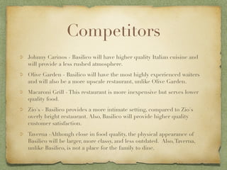Competitors
Johnny Carinos - Basilico will have higher quality Italian cuisine and
will provide a less rushed atmosphere.
Olive Garden - Basilico will have the most highly experienced waiters
and will also be a more upscale restaurant, unlike Olive Garden.
Macaroni Grill - This restaurant is more inexpensive but serves lower
quality food.
Zio's - Basilico provides a more intimate setting, compared to Zio's
overly bright restaurant. Also, Basilico will provide higher quality
customer satisfaction.
Taverna -Although close in food quality, the physical appearance of
Basilico will be larger, more classy, and less outdated. Also, Taverna,
unlike Basilico, is not a place for the family to dine.
 