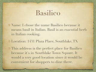 Basilico
Name: I chose the name Basilico because it
means basil in Italian. Basil is an essential herb
in Italian cooking.

Location: 1431 Plaza Place, Southlake, TX

This address is the perfect place for Basilico
because it's in Southlake Town Square. It
would a very good location since it would be
convenient for shoppers to dine there.
 