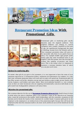 Restaurant Promotion Ideas With
Promotional Gifts
Promotional gifts or marketing gifts usually
depends upon the targeted audience. Your
targeted audience can belong to various
categories and is mainly classified on the basis
of age, the qualification background, the place
of dwelling, income level, the lifestyle and sex.
Your restaurant promotion ideas will prove to
be successful only then if you purely focus on
these. For example middle aged people prefer
family gifts like some household items or pet
supplies. Kids like games, men like shaving kit,
women like makeup accessories and many
more. This is the reason why it is important to
maintain a customer database basis of which
you can plan such items.
Options for marketing gifts:
No matter what gift do you give to the customers, it is very important to have the name of your
restaurant engraved on it. Presentation folders, notebooks and Stationaries for students. It is only
then your restaurant promotion ideas will work and its name will spread out. Promotional gifts for
the office owners can be like calendars, mouse pad, pen holders, paper weight, picture frames, desk
clocks, business card holders and many others. Since environmental hazards is a very common
issue so there are some businesses who are targeting environmentally conscious individuals so the
gifts made from biodegradable substances will attract them.
Objectives for promotional gifts:
The common objective for the use of Restaurant Promotion Ideas in USA should always be kept
in mind when you plan to distribute gifts to the customers. Some of the objectives are boosting
sales, create the awareness in the market, build relationships with the customers, expansion of the
business and to break the loyalty of the customers for another brand. Corporate gifts given by the
employer to the employees is an indirect form of the promotional gifts because this will boost the
employees (like here the restaurant staff) to do more work and this in turn will be beneficial for the
business.
 