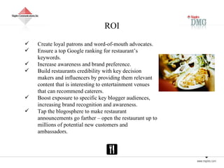 ROI Create loyal patrons and word-of-mouth advocates. Ensure a top Google ranking for restaurant’s keywords. Increase awareness and brand preference. Build restaurants credibility with key decision makers and influencers by providing them relevant content that is interesting to entertainment venues that can recommend caterers. Boost exposure to specific key blogger audiences, increasing brand recognition and awareness. Tap the blogosphere to make restaurant  announcements go farther – open the restaurant up to millions of potential new customers and ambassadors. 