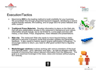 Execution/Tactics Maximizing  SEO  is the leading method to build credibility for your business.  We accomplish this through pinpointed keyword research, developing a search engine-friendly website, link building, and on-page SEO for press releases and other content.   2. Traditional Press Materials :  Develop information to place on the Web site that will give stakeholders access to the restaurant’s background and culture.  Information should include, but is not limited to, a one-page overview with history, a fact sheet, FAQs, biographies, news releases and presentations. 3. Web site :  The restaurant Web site needs to move beyond being a static billboard to become a dynamic portal that provides updates and generates feedback.  It also needs to feature search engine optimization throughout. To encourage visitors to return, you need to offer good content that is regularly updated.  4. Media/blogger relations  involves working with various members of the local and regional media – print, television and radio – as well as bloggers with the purpose of informing them about relevant information from the restaurant.  The goal is to maximize coverage in the news, views and reviews without paying for it directly.  