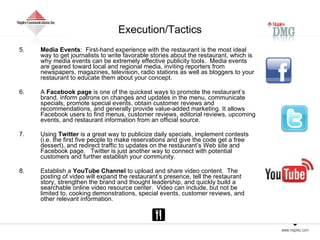 Execution/Tactics 5.   Media Events :  First-hand experience with the restaurant is the most ideal way to get journalists to write favorable stories about the restaurant, which is why media events can be extremely effective publicity tools.  Media events are geared toward local and regional media, inviting reporters from newspapers, magazines, television, radio stations as well as bloggers to your restaurant to educate them about your concept.  6.  A  Facebook page  is one of the quickest ways to promote the restaurant’s brand, inform patrons on changes and updates in the menu, communicate specials, promote special events, obtain customer reviews and recommendations, and generally provide value-added marketing. It allows Facebook users to find menus, customer reviews, editorial reviews, upcoming events, and restaurant information from an official source. 7. Using  Twitter  is a great way to publicize daily specials, implement contests (i.e. the first five people to make reservations and give the code get a free dessert), and redirect traffic to updates on the restaurant’s Web site and Facebook page.  Twitter is just another way to connect with potential customers and further establish your community.  8. Establish a  YouTube Channel  to upload and share video content.  The posting of video will expand the restaurant’s presence, tell the restaurant story, strengthen the brand and thought leadership, and quickly build a searchable online video resource center.  Video can include, but not be limited to, cooking demonstrations, special events, customer reviews, and other relevant information. 