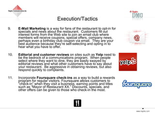 Execution/Tactics 9. E-Mail Marketing  is a way for fans of the restaurant to opt-in for specials and news about the restaurant.  Customers fill out interest forms from the Web site to join an email club where members will receive coupons, special offers, company news, perhaps even a birthday club coupon via email.  They are your best audience because they’re self-selecting and opting in to hear what you have to offer.  10. Editorial and customer reviews  on sites such as  Yelp  need to be the bedrock of a communications program.  When people select where they want to dine, they are easily swayed by editorial reviews and what other customers have to say about your restaurant.  Be aggressive in obtaining reviews, but also respond quickly to complaints.  11. Incorporate  Foursquare check-ins  as a way to build a rewards program for regular visitors. Foursquare allows customers to “check-in” when they visit a business, earning points and titles such as “Mayor of Restaurant XX.” Discounts, specials, and other offers can be given to those who check-in the most.  