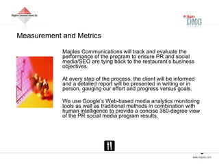 Measurement and Metrics Maples Communications will track and evaluate the performance of the program to ensure PR and social media/SEO are tying back to the restaurant’s business objectives.  At every step of the process, the client will be informed and a detailed report will be presented in writing or in person, gauging our effort and progress versus goals.  We use Google’s Web-based media analytics monitoring tools as well as traditional methods in combination with human intelligence to provide a concise 360-degree view of the PR social media program results.  