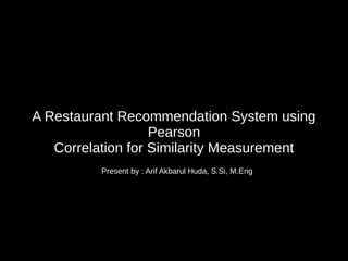 A Restaurant Recommendation System using
Pearson
Correlation for Similarity Measurement
Present by : Arif Akbarul Huda, S.Si, M.Eng
 