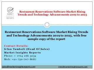 Contact Details:
Irfan Tamboli (Head Of Sales)
Market Insights Reports
Phone: + 1704 266 3234
Mob: +91-750-707-8687
Restaurant Reservations Software Market Rising
Trends and Technology Advancements 2019 to 2025
Restaurant Reservations Software Market Rising Trends
and Technology Advancements 2019 to 2025, with free
sample copy of the report
irfan@markertinsightsreports.comsales@markertinsightsreports.com
 