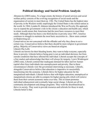 Political Ideology and Social Problem Analysis
Abramovitz (2003) states, To a large extent, the history of social services and social
welfare policy consists of the evolving recognition of social needs and the
organization of society to meet them (p. 130). The United States has the highest rates
of poverty in the Western world; surprisingly the United States is the richest nation in
the world. In 1964, Lyndon B. Johnson introduced the War on Poverty. His approach
was to expand the government s role in the citizen s education and health care, which
in return would ensure that Americans had the most basic resources to meet their
needs. Although there has been a one third decline in poverty since 1967, America
continues to struggle to maintain the most basic necessities to... Show more content
on Helpwriting.net ...
Conservatives are not concerned with the offender and why they chose to act a
certain way. Conservatives believe that there should be more religion in government
policy. Majority of Conservative views are based on religion.
Liberal (The Left)
Liberals are known for their bleeding hearts, they want to help everyone, especially
those in poverty. Liberals believe being poor is not an individual decision, but from
outside conditions that have affected the individual. Liberals accepts the concepts of
a free market and acknowledge that there will always be inequity. Lewis Winderquist
(2002) state, Liberals contend that inadequate demand for labor and low human
capital often force individuals into unemployment and poverty. Due to these
circumstances Liberals view the government intervening as necessary. Liberals,
alongside Conservatives believe that education is imperative to successfully
transitioning into the economy. Liberals thrive for higher education for the
marginalized individuals. Liberals believe that with higher education, unemployed or
marginalized citizens are able to compete for higher paying jobs which will remove
them from their current economic status over time. This in return promotes
individual enhancement and eventually large social change. Liberals are all for
community development and change programs. They want the disenfranchised to
thrive in society. They want to provide resources and referrals for those in need.
Liberals belief is that
 