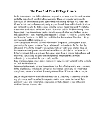 The Pros And Cons Of Erga Omnes
In the international law, believed that as cooperation between state like entities most
probably started with simple trade agreements. These agreements were usually
concluded on a bilateral level and defined the relationship between two states. The
idea of an international community only appeared much later and its first indications
can be traced back to the 17th century with the famous peace treatiesof Westphalia,
when states stroke for a balance of power. However, only in the 19th century states
began to develop international treaties in which general rules were laid out such as
the Declaration of Paris regarding the freedom of the sea (1856) or the General Act of
the Brussels Conference in 1890 that established an International Maritime... Show
more content on Helpwriting.net ...
These obligations protect a collective interest of the parties. Although not every
party might be injured in case of their violation all parties due to the fact that the
obligation protects the collective interest and not only individual interest have an
interest that the obligations are adhered to and in case of violation can be enforced.
It has been identified as a problem that omnes apart from it being a Latin phrase and
thus by its very nature not clear at first sight may either refer to all others
collectively, or to each of the others individually .
Erga omnes and erga omnes partes norms were very precisely defined by the Institute
de Droit International as
(a) An obligation under general international law that a State owes in any given case
to the international community, in view of its common values and its concern for
compliance, so that a breach of that obligation enables all States to take action; or
(b) An obligation under a multilateral treaty that a State party to the treaty owes in
any given case to all the other States parties to the same treaty, in view of their
common values and concern for compliance, so that a breach of that obligation
enables all these States to take
 