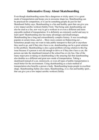 Informative Essay About Skateboarding
Even though skateboarding seems like a dangerous or tricky sport; it is a great
mode of transportation and keeps you in awesome shape too. Skateboarding can
be practiced for competition, or it can be something people do just for fun!
Skateboard Safety says, Skateboarding is a fun and healthy sport that can give you
a low impact aerobic workout (Safety First). That being said, skateboarding can
also be used as a fun, new way to get a workout in or even a different and more
enjoyable method of transportation. It is definitely an extremely useful and easy to
learn sport! Skateboarding also has many advantages and disadvantages.
Skateboarding has a long and extraordinarily complex history. It was exceedingly
popular at certain times, and at ... Show more content on Helpwriting.net ...
Sometimes people may not want to take public transport to their job or anywhere
they need to go, and if they don t have a car, skateboarding can be a great solution
to this problem. Skateboarding is also a great problem solving solution to this big
issue because if a person is not old enough to drive or if they don t have a car, the
person can take the skateboard instead of the school bus or city bus. One of the
many major pros to taking on skateboarding is the amazing fact that skateboarding
also doubles as a different and great new mode of transportation. Taking a
skateboard instead of a car, motorcycle, or even all types of public transportation is
much better for the environment. Using skateboarding as a main method of
transportation also benefits a person s body. Skateboarding keeps people in excellent
shape. Skateboarding Safety also states, Skateboarding, it is a fun and healthy sport...
that can give you a low impact aerobic workout (Safety
 