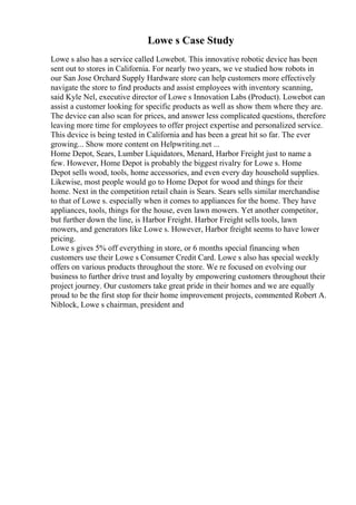 Lowe s Case Study
Lowe s also has a service called Lowebot. This innovative robotic device has been
sent out to stores in California. For nearly two years, we ve studied how robots in
our San Jose Orchard Supply Hardware store can help customers more effectively
navigate the store to find products and assist employees with inventory scanning,
said Kyle Nel, executive director of Lowe s Innovation Labs (Product). Lowebot can
assist a customer looking for specific products as well as show them where they are.
The device can also scan for prices, and answer less complicated questions, therefore
leaving more time for employees to offer project expertise and personalized service.
This device is being tested in California and has been a great hit so far. The ever
growing... Show more content on Helpwriting.net ...
Home Depot, Sears, Lumber Liquidators, Menard, Harbor Freight just to name a
few. However, Home Depot is probably the biggest rivalry for Lowe s. Home
Depot sells wood, tools, home accessories, and even every day household supplies.
Likewise, most people would go to Home Depot for wood and things for their
home. Next in the competition retail chain is Sears. Sears sells similar merchandise
to that of Lowe s. especially when it comes to appliances for the home. They have
appliances, tools, things for the house, even lawn mowers. Yet another competitor,
but further down the line, is Harbor Freight. Harbor Freight sells tools, lawn
mowers, and generators like Lowe s. However, Harbor freight seems to have lower
pricing.
Lowe s gives 5% off everything in store, or 6 months special financing when
customers use their Lowe s Consumer Credit Card. Lowe s also has special weekly
offers on various products throughout the store. We re focused on evolving our
business to further drive trust and loyalty by empowering customers throughout their
project journey. Our customers take great pride in their homes and we are equally
proud to be the first stop for their home improvement projects, commented Robert A.
Niblock, Lowe s chairman, president and
 