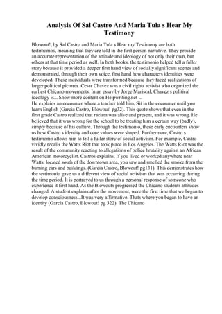 Analysis Of Sal Castro And Maria Tula s Hear My
Testimony
Blowout!, by Sal Castro and Maria Tula s Hear my Testimony are both
testimonios, meaning that they are told in the first person narrative. They provide
an accurate representation of the attitude and ideology of not only their own, but
others at that time period as well. In both books, the testimonio helped tell a fuller
story because it provided a deeper first hand view of socially significant scenes and
demonstrated, through their own voice, first hand how characters identities were
developed. These individuals were transformed because they faced realizations of
larger political pictures. Cesar Chavez was a civil rights activist who organized the
earliest Chicano movements. In an essay by Jorge Mariscal, Chavez s political
ideology is... Show more content on Helpwriting.net ...
He explains an encounter where a teacher told him, Sit in the encounter until you
learn English (Garcia Castro, Blowout! pg32). This quote shows that even in the
first grade Castro realized that racism was alive and present, and it was wrong. He
believed that it was wrong for the school to be treating him a certain way (badly),
simply because of his culture. Through the testimonio, these early encounters show
us how Castro s identity and core values were shaped. Furthermore, Castro s
testimonio allows him to tell a fuller story of social activism. For example, Castro
vividly recalls the Watts Riot that took place in Los Angeles. The Watts Riot was the
result of the community reacting to allegations of police brutality against an African
American motorcyclist. Castros explains, If you lived or worked anywhere near
Watts, located south of the downtown area, you saw and smelled the smoke from the
burning cars and buildings. (Garcia Castro, Blowout! pg131). This demonstrates how
the testimonio gave us a different view of social activism that was occurring during
the time period. It is portrayed to us through a personal response of someone who
experience it first hand. As the Blowouts progressed the Chicano students attitudes
changed. A student explains after the movement, were the first time that we began to
develop consciousness...It was very affirmative. Thats where you began to have an
identity (Garcia Castro, Blowout! pg 322). The Chicano
 