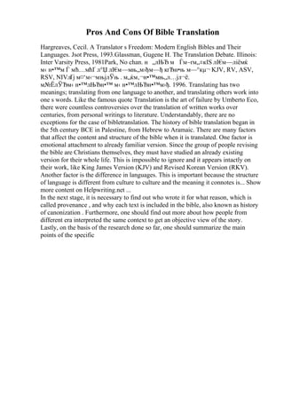 Pros And Cons Of Bible Translation
Hargreaves, Cecil. A Translator s Freedom: Modern English Bibles and Their
Languages. Jsot Press, 1993.Glassman, Gugene H. The Translation Debate. Illinois:
Inter Varsity Press, 1981Park, No chan. н „лЊЂ м Ѓм–ґм„±кІЅ лІ€
м—ліёмќ
м‹ н•™м Ѓ мћ…мћҐ л°Џ лІ€
м—мњ„м›ђм—ђ кґЂн•њ м—°кµ¬ KJV, RV, ASV,
RSV, NIVлҐј м¤‘м‹¬мњјлЎњ . м„ќм‚¬н•™мњ„л…јл¬ё.
м№ЁлЎЂм‹ н•™лЊЂн•™ м‹ н•™лЊЂн•™м›ђ. 1996. Translating has two
meanings; translating from one language to another, and translating others work into
one s words. Like the famous quote Translation is the art of failure by Umberto Eco,
there were countless controversies over the translation of written works over
centuries, from personal writings to literature. Understandably, there are no
exceptions for the case of bibletranslation. The history of bible translation began in
the 5th century BCE in Palestine, from Hebrew to Aramaic. There are many factors
that affect the content and structure of the bible when it is translated. One factor is
emotional attachment to already familiar version. Since the group of people revising
the bible are Christians themselves, they must have studied an already existing
version for their whole life. This is impossible to ignore and it appears intactly on
their work, like King James Version (KJV) and Revised Korean Version (RKV).
Another factor is the difference in languages. This is important because the structure
of language is different from culture to culture and the meaning it connotes is... Show
more content on Helpwriting.net ...
In the next stage, it is necessary to find out who wrote it for what reason, which is
called provenance , and why each text is included in the bible, also known as history
of canonization . Furthermore, one should find out more about how people from
different era interpreted the same context to get an objective view of the story.
Lastly, on the basis of the research done so far, one should summarize the main
points of the specific
 
