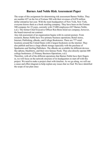 Barnes And Noble Risk Assessment Paper
The scope of this assignment for determining risk assessment Barnes Nobles. They
are number 427 on the list of Fortune 500 with their revenues of 6,070 million
dollar enterprise last year. With the main headquarters of New York, New York,
everyone knows them as a book retailing company. They have been on the Fortune
500 company for 19 years, currently with 37,000 employees (427 Barnes Noble,
n.d.). The former Chief Executive Officer Ron Boire hired our company; however,
the board renewed our contract.
Any risk assessment of an organization begins with its current posture. From
research, Barnes Noble have five primary business operations; Retail stores,
Internet, Publishing, eBooks, and College Bookstores. There are 777 retail
locations around the United States with it largest bookstore on the internet. They
also publish and have a large eBook storage especially with the purchase of
Sparknotes and Sterling Publishers. The eBooks are available for different devices
like iphone, blackberry, and their own famous Nook. They also directly operate 600
college bookstores. (5 Primary Business Operations, n.d.).
Therefore, with all of the different operations that Barnes Noble have their fingers
in, we will focus on the network structure of its headquarters to start off with this
project. We need to make a project chart with timeline. As we go along, we will use
a cause and effect diagram to help explain any issues that we find. We have identified
the scope of our plan since
 