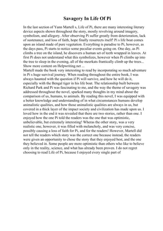 Savagery In Life Of Pi
In the last section of Yann Martell s, Life of Pi, there are many interesting literary
device aspects shown throughout the story, mostly revolving around imagery,
symbolism, and allegory. After observing Pi suffer greatly from deterioration, lack
of sustenance, and loss of faith, hope finally resurrects itself! Pi s life boat comes
upon an island made of pure vegetation. Everything is paradise to Pi, however, as
the days pass, Pi starts to notice some peculiar events going on. One day, as Pi
climbs a tree on the island, he discovers a human set of teeth wrapped in leaves. At
first Pi does not understand what this symbolizes, however when Pi climbs up into
the tree to sleep in the evening, all of the meerkats frantically climb up the trees...
Show more content on Helpwriting.net ...
Martell made the book very interesting to read by incorporating so much adventure
in Pi s huge survival journey. When reading throughout the entire book, I was
always haunted with the question if Pi will survive, and how he will do it,
especially with the Bengal tiger in his life boat. The relationship built between
Richard Park and Pi was fascinating to me, and the way the theme of savagery was
addressed throughout the novel, sparked many thoughts in my mind about the
comparison of us, humans, to animals. By reading this novel, I was equipped with
a better knowledge and understanding of in what circumstances humans develop
animalistic qualities, and how those animalistic qualities are always in us, but
covered in a thick layer of the impact society and civilization has made upon us. I
loved how in the end it was revealed that there are two stories, rather than one. I
enjoyed how the one Pi told the readers was the one that was optimistic,
unbelievable, but extremely interesting! Wheras the other story, was a very
realistic one, however, it was filled with melancholy, and was very concise,
possibly causing a loss of faith for Pi, and for the readers! However, Martell did
not tell the readers which story was the correct one because instead, the readers
were given an opportunity to chose the story that they enjoyed best, and the one
they believed in. Some people are more optimistic than others who like to believe
only in the reality, science, and what has already been proven. I do not regret
choosing to read Life of Pi, because I enjoyed every single part of
 