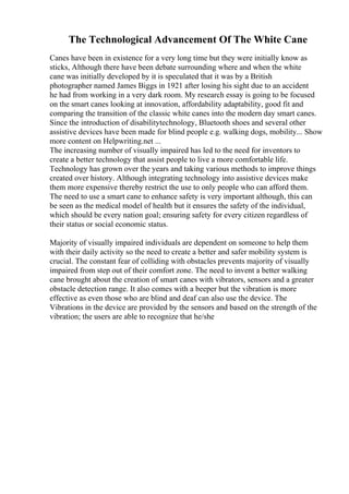 The Technological Advancement Of The White Cane
Canes have been in existence for a very long time but they were initially know as
sticks, Although there have been debate surrounding where and when the white
cane was initially developed by it is speculated that it was by a British
photographer named James Biggs in 1921 after losing his sight due to an accident
he had from working in a very dark room. My research essay is going to be focused
on the smart canes looking at innovation, affordability adaptability, good fit and
comparing the transition of the classic white canes into the modern day smart canes.
Since the introduction of disabilitytechnology, Bluetooth shoes and several other
assistive devices have been made for blind people e.g. walking dogs, mobility... Show
more content on Helpwriting.net ...
The increasing number of visually impaired has led to the need for inventors to
create a better technology that assist people to live a more comfortable life.
Technology has grown over the years and taking various methods to improve things
created over history. Although integrating technology into assistive devices make
them more expensive thereby restrict the use to only people who can afford them.
The need to use a smart cane to enhance safety is very important although, this can
be seen as the medical model of health but it ensures the safety of the individual,
which should be every nation goal; ensuring safety for every citizen regardless of
their status or social economic status.
Majority of visually impaired individuals are dependent on someone to help them
with their daily activity so the need to create a better and safer mobility system is
crucial. The constant fear of colliding with obstacles prevents majority of visually
impaired from step out of their comfort zone. The need to invent a better walking
cane brought about the creation of smart canes with vibrators, sensors and a greater
obstacle detection range. It also comes with a beeper but the vibration is more
effective as even those who are blind and deaf can also use the device. The
Vibrations in the device are provided by the sensors and based on the strength of the
vibration; the users are able to recognize that he/she
 