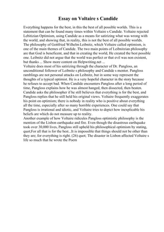 Essay on Voltaire s Candide
Everything happens for the best, in this the best of all possible worlds. This is a
statement that can be found many times within Voltaire s Candide. Voltaire rejected
Lebitizian Optimism, using Candide as a means for satirizing what was wrong with
the world, and showing that, in reality, this is not the best of all possible worlds.
The philosophy of Gottfried Wilhelm Leibnitz, which Voltaire called optimism, is
one of the main themes of Candide. The two main points of Leibnitzian philosophy
are that God is beneficent, and that in creating the world, He created the best possible
one. Leibnitz did not argue that the world was perfect or that evil was non existent,
but thanks ... Show more content on Helpwriting.net ...
Voltaire does most of his satirizing through the character of Dr. Pangloss, an
unconditional follower of Leibnitz s philosophy and Candide s mentor. Pangloss
ramblings are not personal attacks on Leibnitz, but in some way represent the
thoughts of a typical optimist. He is a very hopeful character in the story because
he refuses to accept bad. When Candide encounters Pangloss after a long period of
time, Pangloss explains how he was almost hanged, then dissected, then beaten.
Candide asks the philosopher if he still believes that everything is for the best, and
Pangloss replies that he still held his original views. Voltaire frequently exaggerates
his point on optimism; there is nobody in reality who is positive about everything
all the time, especially after so many horrible experiences. One could say that
Pangloss is irrational and idiotic, and Voltaire tries to depict how inexplicable his
beliefs are which do not measure up to reality.
Another example of how Voltaire ridicules Pangloss optimistic philosophy is the
mention of the Lisbon earthquake and fire. Even though the disastrous earthquake
took over 30,000 lives, Pangloss still upheld his philosophical optimism by stating,
quot;For all that is for the best...It is impossible that things should not be other than
they are; for everything is right. (26) quot; The disaster in Lisbon affected Voltaire s
life so much that he wrote the Poem
 
