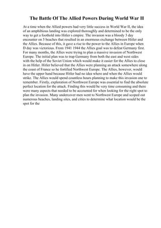 The Battle Of The Allied Powers During World War II
At a time when the Allied powers had very little success in World War II, the idea
of an amphibious landing was explored thoroughly and determined to be the only
way to get a foothold into Hitler s empire. The invasion was a bloody 3 day
encounter on 5 beaches that resulted in an enormous exchange between Hitler and
the Allies. Because of this, it gave a rise to the power to the Allies in Europe when
D day was victorious. From 1941 1944 the Allies goal was to defeat Germany first.
For many months, the Allies were trying to plan a massive invasion of Northwest
Europe. The initial plan was to trap Germany from both the east and west sides
with the help of the Soviet Union which would make it easier for the Allies to close
in on Hitler. Hitler believed that the Allies were planning an attack somewhere along
the coast of France so he fortified Northwest Europe. The Allies, however, would
have the upper hand because Hitler had no idea where and when the Allies would
strike. The Allies would spend countless hours planning to make this invasion one to
remember. Firstly, exploration of Northwest Europe was essential to find the absolute
perfect location for the attack. Finding this would be very time consuming and there
were many aspects that needed to be accounted for when looking for the right spot to
plan the invasion. Many undercover men went to Northwest Europe and scoped out
numerous beaches, landing sites, and cities to determine what location would be the
spot for the
 