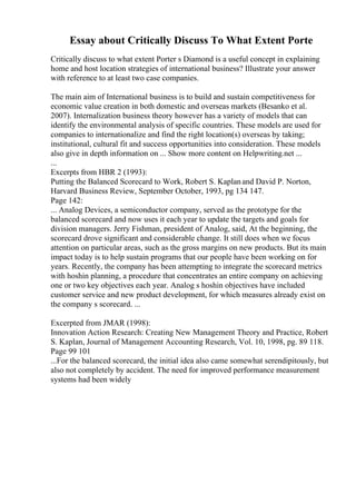 Essay about Critically Discuss To What Extent Porte
Critically discuss to what extent Porter s Diamond is a useful concept in explaining
home and host location strategies of international business? Illustrate your answer
with reference to at least two case companies.
The main aim of International business is to build and sustain competitiveness for
economic value creation in both domestic and overseas markets (Besanko et al.
2007). Internalization business theory however has a variety of models that can
identify the environmental analysis of specific countries. These models are used for
companies to internationalize and find the right location(s) overseas by taking;
institutional, cultural fit and success opportunities into consideration. These models
also give in depth information on ... Show more content on Helpwriting.net ...
...
Excerpts from HBR 2 (1993):
Putting the Balanced Scorecard to Work, Robert S. Kaplanand David P. Norton,
Harvard Business Review, September October, 1993, pg 134 147.
Page 142:
... Analog Devices, a semiconductor company, served as the prototype for the
balanced scorecard and now uses it each year to update the targets and goals for
division managers. Jerry Fishman, president of Analog, said, At the beginning, the
scorecard drove significant and considerable change. It still does when we focus
attention on particular areas, such as the gross margins on new products. But its main
impact today is to help sustain programs that our people have been working on for
years. Recently, the company has been attempting to integrate the scorecard metrics
with hoshin planning, a procedure that concentrates an entire company on achieving
one or two key objectives each year. Analog s hoshin objectives have included
customer service and new product development, for which measures already exist on
the company s scorecard. ...
Excerpted from JMAR (1998):
Innovation Action Research: Creating New Management Theory and Practice, Robert
S. Kaplan, Journal of Management Accounting Research, Vol. 10, 1998, pg. 89 118.
Page 99 101
...For the balanced scorecard, the initial idea also came somewhat serendipitously, but
also not completely by accident. The need for improved performance measurement
systems had been widely
 