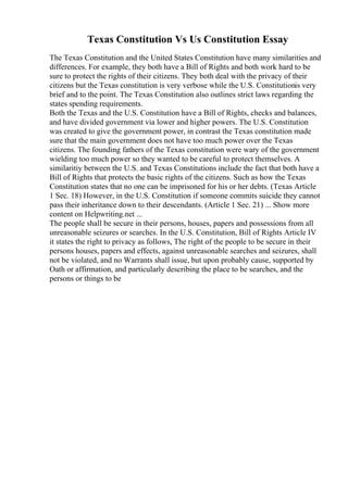 Texas Constitution Vs Us Constitution Essay
The Texas Constitution and the United States Constitution have many similarities and
differences. For example, they both have a Bill of Rights and both work hard to be
sure to protect the rights of their citizens. They both deal with the privacy of their
citizens but the Texas constitution is very verbose while the U.S. Constitutionis very
brief and to the point. The Texas Constitution also outlines strict laws regarding the
states spending requirements.
Both the Texas and the U.S. Constitution have a Bill of Rights, checks and balances,
and have divided government via lower and higher powers. The U.S. Constitution
was created to give the government power, in contrast the Texas constitution made
sure that the main government does not have too much power over the Texas
citizens. The founding fathers of the Texas constitution were wary of the government
wielding too much power so they wanted to be careful to protect themselves. A
similaritiy between the U.S. and Texas Constitutions include the fact that both have a
Bill of Rights that protects the basic rights of the citizens. Such as how the Texas
Constitution states that no one can be imprisoned for his or her debts. (Texas Article
1 Sec. 18) However, in the U.S. Constitution if someone commits suicide they cannot
pass their inheritance down to their descendants. (Article 1 Sec. 21) ... Show more
content on Helpwriting.net ...
The people shall be secure in their persons, houses, papers and possessions from all
unreasonable seizures or searches. In the U.S. Constitution, Bill of Rights Article IV
it states the right to privacy as follows, The right of the people to be secure in their
persons houses, papers and effects, against unreasonable searches and seizures, shall
not be violated, and no Warrants shall issue, but upon probably cause, supported by
Oath or affirmation, and particularly describing the place to be searches, and the
persons or things to be
 