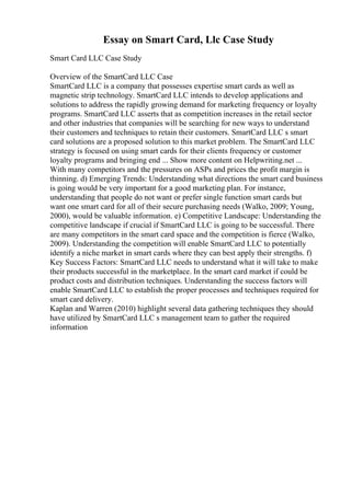 Essay on Smart Card, Llc Case Study
Smart Card LLC Case Study
Overview of the SmartCard LLC Case
SmartCard LLC is a company that possesses expertise smart cards as well as
magnetic strip technology. SmartCard LLC intends to develop applications and
solutions to address the rapidly growing demand for marketing frequency or loyalty
programs. SmartCard LLC asserts that as competition increases in the retail sector
and other industries that companies will be searching for new ways to understand
their customers and techniques to retain their customers. SmartCard LLC s smart
card solutions are a proposed solution to this market problem. The SmartCard LLC
strategy is focused on using smart cards for their clients frequency or customer
loyalty programs and bringing end ... Show more content on Helpwriting.net ...
With many competitors and the pressures on ASPs and prices the profit margin is
thinning. d) Emerging Trends: Understanding what directions the smart card business
is going would be very important for a good marketing plan. For instance,
understanding that people do not want or prefer single function smart cards but
want one smart card for all of their secure purchasing needs (Walko, 2009; Young,
2000), would be valuable information. e) Competitive Landscape: Understanding the
competitive landscape if crucial if SmartCard LLC is going to be successful. There
are many competitors in the smart card space and the competition is fierce (Walko,
2009). Understanding the competition will enable SmartCard LLC to potentially
identify a niche market in smart cards where they can best apply their strengths. f)
Key Success Factors: SmartCard LLC needs to understand what it will take to make
their products successful in the marketplace. In the smart card market if could be
product costs and distribution techniques. Understanding the success factors will
enable SmartCard LLC to establish the proper processes and techniques required for
smart card delivery.
Kaplan and Warren (2010) highlight several data gathering techniques they should
have utilized by SmartCard LLC s management team to gather the required
information
 