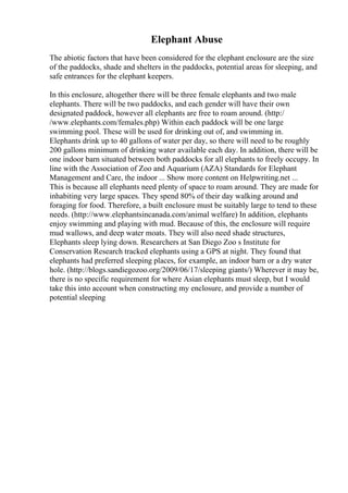 Elephant Abuse
The abiotic factors that have been considered for the elephant enclosure are the size
of the paddocks, shade and shelters in the paddocks, potential areas for sleeping, and
safe entrances for the elephant keepers.
In this enclosure, altogether there will be three female elephants and two male
elephants. There will be two paddocks, and each gender will have their own
designated paddock, however all elephants are free to roam around. (http:/
/www.elephants.com/females.php) Within each paddock will be one large
swimming pool. These will be used for drinking out of, and swimming in.
Elephants drink up to 40 gallons of water per day, so there will need to be roughly
200 gallons minimum of drinking water available each day. In addition, there will be
one indoor barn situated between both paddocks for all elephants to freely occupy. In
line with the Association of Zoo and Aquarium (AZA) Standards for Elephant
Management and Care, the indoor ... Show more content on Helpwriting.net ...
This is because all elephants need plenty of space to roam around. They are made for
inhabiting very large spaces. They spend 80% of their day walking around and
foraging for food. Therefore, a built enclosure must be suitably large to tend to these
needs. (http://www.elephantsincanada.com/animal welfare) In addition, elephants
enjoy swimming and playing with mud. Because of this, the enclosure will require
mud wallows, and deep water moats. They will also need shade structures,
Elephants sleep lying down. Researchers at San Diego Zoo s Institute for
Conservation Research tracked elephants using a GPS at night. They found that
elephants had preferred sleeping places, for example, an indoor barn or a dry water
hole. (http://blogs.sandiegozoo.org/2009/06/17/sleeping giants/) Wherever it may be,
there is no specific requirement for where Asian elephants must sleep, but I would
take this into account when constructing my enclosure, and provide a number of
potential sleeping
 