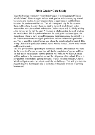 Sixth Grader Case Study
Does this Chelsea community realize the struggles of a sixth grader at Chelsea
Middle School? These struggles include work, grades, and even carrying around
backpacks and binders. To stay organized and to keep track of stuff for these
students, the students need lockers. This will change this city for the better so
these children have it easier: there is a need to put sixth grade lockers in the
intermediate area of the school and the new Chelsea mayor will do this by adding
a two percent tax for half the year. A problem in Chelsea is that the sixth grade do
not have lockers. This is a problem because the sixth grade needs storage so the
students don t have to carry around binders and backpacks around the school. It is
not fair that the seventh and eighth grades have lockers and the sixth grade does
not. This is a problem in the Chelsea area where the middle school is located. This
is why Chelsea will put lockers in the Chelsea Middle School.... Show more content
on Helpwriting.net ...
This will give students a place to put their needs and stuff.This solution will work
for the better for Chelsea because this will fix the complaints of parents and kids,
for they do not have lockers. But this problem will be fixed. As mayor, Chelsea
will but lockers in the intermediate area of the old portion of the school. If there is
any problem with students getting from class to class with these lockers, Chelsea
Middle will put an extra two minutes until the late bell rings. This will give time for
students to get to their lockers and to their class without any problem of carrying
binders and
 