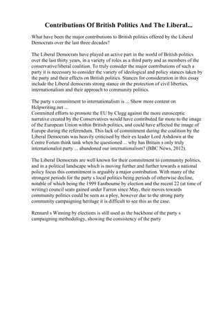 Contributions Of British Politics And The Liberal...
What have been the major contributions to British politics offered by the Liberal
Democrats over the last three decades?
The Liberal Democrats have played an active part in the world of British politics
over the last thirty years, in a variety of roles as a third party and as members of the
conservative/liberal coalition. To truly consider the major contributions of such a
party it is necessary to consider the variety of ideological and policy stances taken by
the party and their effects on British politics. Stances for consideration in this essay
include the Liberal democrats strong stance on the protection of civil liberties,
internationalism and their approach to community politics.
The party s commitment to internationalism is ... Show more content on
Helpwriting.net ...
Committed efforts to promote the EU by Clegg against the more eurosceptic
narrative created by the Conservatives would have contributed far more to the image
of the European Union within British politics, and could have affected the image of
Europe during the referendum. This lack of commitment during the coalition by the
Liberal Democrats was heavily criticised by their ex leader Lord Ashdown at the
Centre Forum think tank when he questioned ... why has Britain s only truly
internationalist party ... abandoned our internationalism? (BBC News, 2012).
The Liberal Democrats are well known for their commitment to community politics,
and in a political landscape which is moving further and further towards a national
policy focus this commitment is arguably a major contribution. With many of the
strongest periods for the party s local politics being periods of otherwise decline,
notable of which being the 1999 Eastbourne by election and the recent 22 (at time of
writing) council seats gained under Farron since May, their moves towards
community politics could be seen as a ploy, however due to the strong party
community campaigning heritage it is difficult to see this as the case.
Rennard s Winning by elections is still used as the backbone of the party s
campaigning methodology, showing the consistency of the party
 