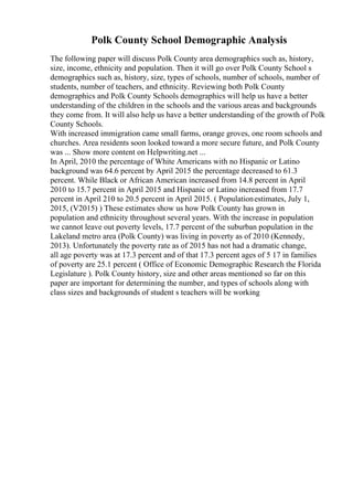 Polk County School Demographic Analysis
The following paper will discuss Polk County area demographics such as, history,
size, income, ethnicity and population. Then it will go over Polk County School s
demographics such as, history, size, types of schools, number of schools, number of
students, number of teachers, and ethnicity. Reviewing both Polk County
demographics and Polk County Schools demographics will help us have a better
understanding of the children in the schools and the various areas and backgrounds
they come from. It will also help us have a better understanding of the growth of Polk
County Schools.
With increased immigration came small farms, orange groves, one room schools and
churches. Area residents soon looked toward a more secure future, and Polk County
was ... Show more content on Helpwriting.net ...
In April, 2010 the percentage of White Americans with no Hispanic or Latino
background was 64.6 percent by April 2015 the percentage decreased to 61.3
percent. While Black or African American increased from 14.8 percent in April
2010 to 15.7 percent in April 2015 and Hispanic or Latino increased from 17.7
percent in April 210 to 20.5 percent in April 2015. ( Populationestimates, July 1,
2015, (V2015) ) These estimates show us how Polk County has grown in
population and ethnicity throughout several years. With the increase in population
we cannot leave out poverty levels, 17.7 percent of the suburban population in the
Lakeland metro area (Polk County) was living in poverty as of 2010 (Kennedy,
2013). Unfortunately the poverty rate as of 2015 has not had a dramatic change,
all age poverty was at 17.3 percent and of that 17.3 percent ages of 5 17 in families
of poverty are 25.1 percent ( Office of Economic Demographic Research the Florida
Legislature ). Polk County history, size and other areas mentioned so far on this
paper are important for determining the number, and types of schools along with
class sizes and backgrounds of student s teachers will be working
 