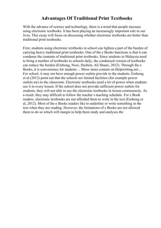 Advantages Of Traditional Print Textbooks
With the advance of science and technology, there is a trend that people increase
using electronic textbooks. It has been playing an increasingly important role in our
lives. This essay will focus on discussing whether electronic textbooks are better than
traditional print textbooks.
First, students using electronic textbooks in school can lighten a part of the burden of
carrying heavy traditional print textbooks. One of the e Books functions is that it can
condense the contents of traditional print textbooks. Since students in Malaysia need
to bring a number of textbooks to schools daily, the condensed version of textbooks
can reduce the burden (Embong, Noor, Hashim, Ali Shaari, 2012). Through the e
Books, it is convenience for students ... Show more content on Helpwriting.net ...
For school, it may not have enough power outlets provide to the students. Embong
et al (2012) point out that the schools are limited facilities (for example power
outlets etc) in the classroom. Electronic textbooks need a lot of power when students
use it in every lesson. If the school does not provide sufficient power outlets for
students, they will not able to use the electronic textbooks in lesson continuously. As
a result, they may difficult to follow the teacher s teaching schedule. For e Book
readers, electronic textbooks are not afforded them to write in the text (Embong et
al, 2012). Most of the e Books readers like to underline or write something in the
text when they are reading. However, the limitations of e Books are not allowed
them to do so which will margin to help them study and analyses the
 