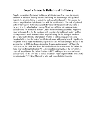 Nepal s Present Is Reflexive of Its History
Nepal s present is reflective of its history. Within the past few years, the country
has been in a state of disarray because its history has been fraught with political
turmoil. As a whole, Nepal is a severely underdeveloped country. Throughout its
history, Nepal has had little interaction with the outside world. The lack of political
stability throughout its history accounts for many of the reasons of why Nepal is
the way it is. As a landlocked country, Nepal has had little interaction with the
outside world for most of its history. Unlike most developing countries, Nepal was
never colonized. It is for the most part still considered a traditional society and has
not experienced much modernization. Nepal s history for the most part has been
able to play out with little interference. While it is still underdeveloped, some
theorists believe that the lack of outside interference will greatly benefit Nepal in the
long term. While Nepal has recently experienced vast political changes, it used to be
a monarchy. In 1846, the Ranas, the ruling dynasty, cut the country off from the
outside world. In 1950, Anti Rana forces allied with the monarch and the end of the
Rana rule was brought about in 1951, allowing the sovereignty of the crown to be
restored. Nepal joined the United Nations in 1955 looking to be connected to the
outside world for the first time in almost a century. Nepal implemented a multi party
constitution in 1959. King Mahendra, who took control of the throne in
 