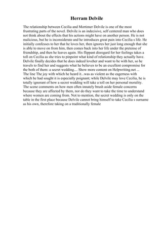 Herram Delvile
The relationship between Cecilia and Mortimer Delvile is one of the most
frustrating parts of the novel. Delvile is an indecisive, self centered man who does
not think about the effects that his actions might have on another person. He is not
malicious, but he is inconsiderate and he introduces great pain into Cecilia s life. He
initially confesses to her that he loves her, then ignores her just long enough that she
is able to move on from him, then comes back into her life under the pretense of
friendship, and then he leaves again. His flippant disregard for her feelings takes a
toll on Cecilia as she tries to pinpoint what kind of relationship they actually have.
Delvile finally decides that he does indeed loveher and want to be with her, so he
travels to find her and suggests what he believes to be an excellent compromise for
the both of them: a secret wedding.... Show more content on Helpwriting.net ...
The line The joy with which he heard it...was as violent as the eagerness with
which he had sought it is especially poignant; while Delvile may love Cecilia, he is
totally ignorant of how a secret wedding will take a toll on her personal morality.
The scene comments on how men often innately brush aside female concerns
because they are affected by them, nor do they want to take the time to understand
where women are coming from. Not to mention, the secret wedding is only on the
table in the first place because Delvile cannot bring himself to take Cecilia s surname
as his own, therefore taking on a traditionally female
 