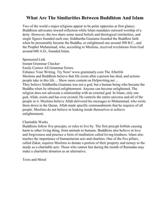 What Are The Similarities Between Buddhism And Islam
Two of the world s major religions appear to be polar opposites at first glance;
Buddhism advocates inward reflection while Islam mandates outward worship of a
deity. However, the two share some moral beliefs and theological similarities, and
single figures founded each one; Siddhartha Gautama founded the Buddhist faith
when he presumably became the Buddha, or enlightened one around 500 B.C., and
the Prophet Muhammad, who, according to Muslims, received revelations from God
around 600 A.D., founded Islam.
Sponsored Link
Instant Grammar Checker
Easily Correct All Grammar Errors.
Enhance Your Writing. Try Now! www.grammarly.com The Afterlife
Muslims and Buddhists believe that life exists after a person has died, and actions
people take in this life ... Show more content on Helpwriting.net ...
They believe Siddhartha Guatama was not a god, but a human being who became the
Buddha when he obtained enlightenment. Anyone can become enlightened. The
religion does not advocate a relationship with an external god. In Islam, only one
god, Allah, exists and has ever existed. He controls the entire universe and all of the
people in it. Muslims believe Allah delivered his messages to Muhammad, who wrote
them down in the Quran. Allah made specific commandments that he requires of all
people. Muslims do not believe in looking inside themselves to achieve
enlightenment.
Charitable Works
Buddhists follow five precepts, or rules to live by. The first precept forbids causing
harm to other living thing, from animals to humans. Buddhists also believe in love
and forgiveness and practice a form of meditation called loving kindness. Islam also
teaches the importance of humanitarian acts and charities. One of the five pillars,
called Zakat, requires Muslims to donate a portion of their property and money to the
needy as a charitable acts. Those who cannot fast during the month of Ramadan may
make a charitable donation as an alternative.
Texts and Moral
 