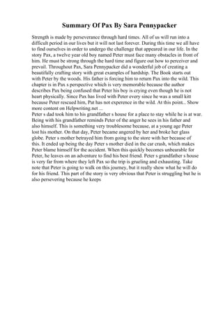 Summary Of Pax By Sara Pennypacker
Strength is made by perseverance through hard times. All of us will run into a
difficult period in our lives but it will not last forever. During this time we all have
to find ourselves in order to undergo the challenge that appeared in our life. In the
story Pax, a twelve year old boy named Peter must face many obstacles in front of
him. He must be strong through the hard time and figure out how to perceiver and
prevail. Throughout Pax, Sara Pennypacker did a wonderful job of creating a
beautifully crafting story with great examples of hardship. The Book starts out
with Peter by the woods. His father is forcing him to return Pax into the wild. This
chapter is in Pax s perspective which is very memorable because the author
describes Pax being confused that Peter his boy is crying even though he is not
heart physically. Since Pax has lived with Peter every since he was a small kitt
because Peter rescued him, Pat has not experence in the wild. At this point... Show
more content on Helpwriting.net ...
Peter s dad took him to his grandfather s house for a place to stay while he is at war.
Being with his grandfather reminds Peter of the anger he sees in his father and
also himself. This is something very troublesome because, at a young age Peter
lost his mother. On that day, Peter became angered by her and broke her glass
globe. Peter s mother betrayed him from going to the store with her because of
this. It ended up being the day Peter s mother died in the car crash, which makes
Peter blame himself for the accident. When this quickly becomes unbearable for
Peter, he leaves on an adventure to find his best friend. Peter s grandfather s house
is very far from where they left Pax so the trip is grueling and exhausting. Take
note that Peter is going to walk on this journey, but it really show what he will do
for his friend. This part of the story is very obvious that Peter is struggling but he is
also persevering because he keeps
 