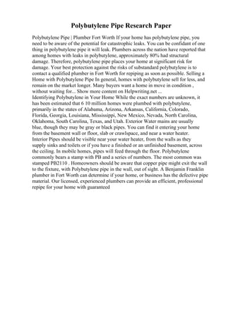 Polybutylene Pipe Research Paper
Polybutylene Pipe | Plumber Fort Worth If your home has polybutylene pipe, you
need to be aware of the potential for catastrophic leaks. You can be confidant of one
thing in polybutylene pipe it will leak. Plumbers across the nation have reported that
among homes with leaks in polybutylene, approximately 80% had structural
damage. Therefore, polybutylene pipe places your home at significant risk for
damage. Your best protection against the risks of substandard polybutylene is to
contact a qualified plumber in Fort Worth for repiping as soon as possible. Selling a
Home with Polybutylene Pipe In general, homes with polybutylene sell for less, and
remain on the market longer. Many buyers want a home in move in condition ,
without waiting for... Show more content on Helpwriting.net ...
Identifying Polybutylene in Your Home While the exact numbers are unknown, it
has been estimated that 6 10 million homes were plumbed with polybutylene,
primarily in the states of Alabama, Arizona, Arkansas, California, Colorado,
Florida, Georgia, Louisiana, Mississippi, New Mexico, Nevada, North Carolina,
Oklahoma, South Carolina, Texas, and Utah. Exterior Water mains are usually
blue, though they may be gray or black pipes. You can find it entering your home
from the basement wall or floor, slab or crawlspace, and near a water heater.
Interior Pipes should be visible near your water heater, from the walls as they
supply sinks and toilets or if you have a finished or an unfinished basement, across
the ceiling. In mobile homes, pipes will feed through the floor. Polybutylene
commonly bears a stamp with PB and a series of numbers. The most common was
stamped PB2110 . Homeowners should be aware that copper pipe might exit the wall
to the fixture, with Polybutylene pipe in the wall, out of sight. A Benjamin Franklin
plumber in Fort Worth can determine if your home, or business has the defective pipe
material. Our licensed, experienced plumbers can provide an efficient, professional
repipe for your home with guaranteed
 