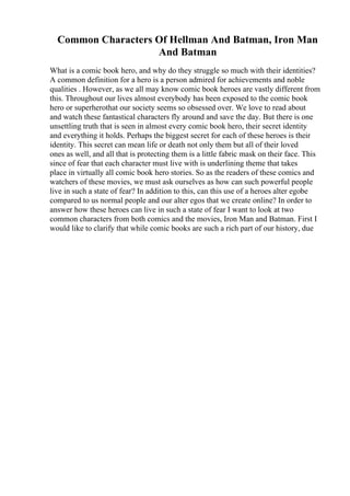 Common Characters Of Hellman And Batman, Iron Man
And Batman
What is a comic book hero, and why do they struggle so much with their identities?
A common definition for a hero is a person admired for achievements and noble
qualities . However, as we all may know comic book heroes are vastly different from
this. Throughout our lives almost everybody has been exposed to the comic book
hero or superherothat our society seems so obsessed over. We love to read about
and watch these fantastical characters fly around and save the day. But there is one
unsettling truth that is seen in almost every comic book hero, their secret identity
and everything it holds. Perhaps the biggest secret for each of these heroes is their
identity. This secret can mean life or death not only them but all of their loved
ones as well, and all that is protecting them is a little fabric mask on their face. This
since of fear that each character must live with is underlining theme that takes
place in virtually all comic book hero stories. So as the readers of these comics and
watchers of these movies, we must ask ourselves as how can such powerful people
live in such a state of fear? In addition to this, can this use of a heroes alter egobe
compared to us normal people and our alter egos that we create online? In order to
answer how these heroes can live in such a state of fear I want to look at two
common characters from both comics and the movies, Iron Man and Batman. First I
would like to clarify that while comic books are such a rich part of our history, due
 