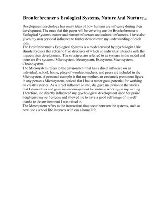 Bronfenbrenner s Ecological Systems, Nature And Nurture...
Development psychology has many ideas of how humans are influence during their
development. The ones that this paper will be covering are the Bronfenbrenner s
Ecological Systems, nature and nurture influences and cultural influences. I have also
given my own personal influence to further demonstrate my understanding of each
idea.
The Bronfenbrenner s Ecological Systems is a model created by psychologist Urie
Bronfenbrenner that refers to five structures of which an individual interacts with that
impacts their development. The structures are referred to as systems in the model and
there are five systems: Microsystem, Mesosystem, Exosystem, Macrosystem,
Chronosystem.
The Microsystem refers to the environment that has a direct influence on an
individual; school, home, place of worship, teachers, and peers are included in the
Microsystem. A personal example is that my mother, an extremely prominent figure
in any person s Microsystem, noticed that I had a rather good potential for working
on creative stories. As a direct influence on me, she gave me praise on the stories
that I showed her and gave me encouragement to continue working on my writing.
Therefore, she directly influenced my psychological development since her praise
heightened my self esteem and allowed me to have a good self image of myself
thanks to the environment I was raised in.
The Mesosystem refers to the interactions that occur between the systems, such as
how one s school life interacts with one s home life.
 