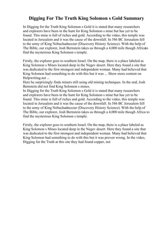 Digging For The Truth King Solomon s Gold Summary
In Digging for the Truth King Solomon s Gold it is stated that many researchers
and explorers have been in the hunt for King Solomon s mine but has yet to be
found. This mine is full of riches and gold. According to the video, this temple was
located in Jerusalem and it was the cause of the downfall. In 586 BC Jerusalem fell
to the army of King Nebuchadnezzar (Discovery History Science). With the help of
The Bible, our explorer, Josh Bernstein takes us through a 4,000 mile though Africato
find the mysterious King Solomon s temple.
Firstly, the explorer goes to southern Israel. On the map, there is a place labeled as
King Solomon s Mines located deep in the Negev desert. Here they found a site that
was dedicated to the first strongest and independent woman. Many had believed that
King Solomon had something to do with this but it was ... Show more content on
Helpwriting.net ...
Here he surprisingly finds miners still using old mining techniques. In the end, Josh
Bernstein did not find King Solomon s mines.
In Digging for the Truth King Solomon s Gold it is stated that many researchers
and explorers have been in the hunt for King Solomon s mine but has yet to be
found. This mine is full of riches and gold. According to the video, this temple was
located in Jerusalem and it was the cause of the downfall. In 586 BC Jerusalem fell
to the army of King Nebuchadnezzar (Discovery History Science). With the help of
The Bible, our explorer, Josh Bernstein takes us through a 4,000 mile though Africa to
find the mysterious King Solomon s temple.
Firstly, the explorer goes to southern Israel. On the map, there is a place labeled as
King Solomon s Mines located deep in the Negev desert. Here they found a site that
was dedicated to the first strongest and independent woman. Many had believed that
King Solomon had something to do with this but it was proven wrong. In the video,
Digging for the Truth at this site they had found copper, not
 