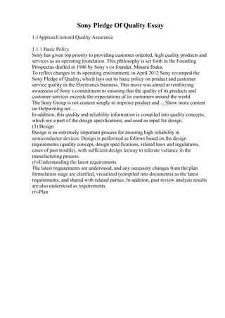 Sony Pledge Of Quality Essay
1.1Approach toward Quality Assurance
1.1.1 Basic Policy
Sony has given top priority to providing customer oriented, high quality products and
services as an operating foundation. This philosophy is set forth in the Founding
Prospectus drafted in 1946 by Sony s co founder, Masaru Ibuka.
To reflect changes in its operating environment, in April 2012 Sony revamped the
Sony Pledge of Quality, which lays out its basic policy on product and customer
service quality in the Electronics business. This move was aimed at reinforcing
awareness of Sony s commitment to ensuring that the quality of its products and
customer services exceeds the expectations of its customers around the world.
The Sony Group is not content simply to improve product and ... Show more content
on Helpwriting.net ...
In addition, this quality and reliability information is compiled into quality concepts,
which are a part of the design specifications, and used as input for design.
(3) Design
Design is an extremely important process for ensuring high reliability in
semiconductor devices. Design is performed as follows based on the design
requirements (quality concept, design specifications, related laws and regulations,
cases of past trouble), with sufficient design leeway to tolerate variance in the
manufacturing process.
гѓ»Understanding the latest requirements
The latest requirements are understood, and any necessary changes from the plan
formulation stage are clarified, visualized (compiled into documents) as the latest
requirements, and shared with related parties. In addition, past review analysis results
are also understood as requirements.
гѓ»Plan
 