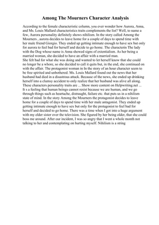 Among The Mourners Character Analysis
According to the female characteristic column, you ever wonder how Aurora, Anna,
and Ms. Louis Mallard characteristics traits complements the list? Well, to name a
few, Aurora personality definitely shows nihilism. In the story called Among the
Mourners , aurora decides to leave home for a couple of days to spend time with
her male friend Giorgio. They ended up getting intimate enough to have sex but only
for aurora to feel bad for herself and decide to go home. The characterin The lady
with the Dog whose name is Anna showed signs of extentialism. As her being a
married woman, she decided to have an affair with a married man.
She felt bad for what she was doing and wanted to let herself know that she could
no longer be a whore, so she decided to call it quits but, in the end, she continued on
with the affair. The protagonist woman in In the story of an hour character seem to
be free spirited and unbothered. Ms. Louis Mallard found out the news that her
husband had died in a disastrous attack. Because of the news, she ended up drinking
herself into a clumsy accident to only realize that her husband was alive all along.
These characters personality traits are ... Show more content on Helpwriting.net ...
It s a feeling that human beings cannot resist because we are human, and we go
through things such as heartache, distraught, failure etc. that puts us in a nihilism
state of mind. In the story Among the Mourners the protagonist decides to leave
home for a couple of days to spend time with her male antagonist. They ended up
getting intimate enough to have sex but only for the protagonist to feel bad for
herself and decided to go home. There was a time when I got into a huge argument
with my elder sister over the television. She figured by her being older, that she could
boss me around. After our incident, I was so angry that I went a whole month not
talking to her and contemplating on hurting myself. Nihilism is a string
 