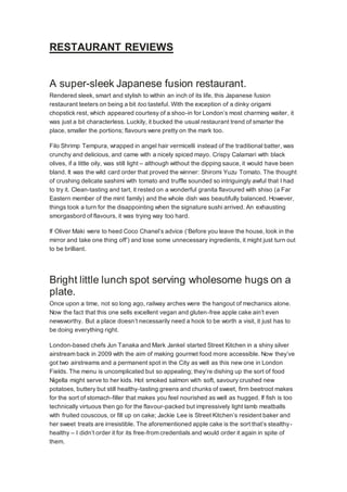 RESTAURANT REVIEWS
A super-sleek Japanese fusion restaurant.
Rendered sleek, smart and stylish to within an inch of its life, this Japanese fusion
restaurant teeters on being a bit too tasteful. With the exception of a dinky origami
chopstick rest, which appeared courtesy of a shoo-in for London’s most charming waiter, it
was just a bit characterless. Luckily, it bucked the usual restaurant trend of smarter the
place, smaller the portions; flavours were pretty on the mark too.
Filo Shrimp Tempura, wrapped in angel hair vermicelli instead of the traditional batter, was
crunchy and delicious, and came with a nicely spiced mayo. Crispy Calamari with black
olives, if a little oily, was still light – although without the dipping sauce, it would have been
bland. It was the wild card order that proved the winner: Shiromi Yuzu Tomato. The thought
of crushing delicate sashimi with tomato and truffle sounded so intriguingly awful that I had
to try it. Clean-tasting and tart, it rested on a wonderful granita flavoured with shiso (a Far
Eastern member of the mint family) and the whole dish was beautifully balanced. However,
things took a turn for the disappointing when the signature sushi arrived. An exhausting
smorgasbord of flavours, it was trying way too hard.
If Oliver Maki were to heed Coco Chanel’s advice (‘Before you leave the house, look in the
mirror and take one thing off’) and lose some unnecessary ingredients, it might just turn out
to be brilliant.
Bright little lunch spot serving wholesome hugs on a
plate.
Once upon a time, not so long ago, railway arches were the hangout of mechanics alone.
Now the fact that this one sells excellent vegan and gluten-free apple cake ain’t even
newsworthy. But a place doesn’t necessarily need a hook to be worth a visit, it just has to
be doing everything right.
London-based chefs Jun Tanaka and Mark Jankel started Street Kitchen in a shiny silver
airstream back in 2009 with the aim of making gourmet food more accessible. Now they’ve
got two airstreams and a permanent spot in the City as well as this new one in London
Fields. The menu is uncomplicated but so appealing; they’re dishing up the sort of food
Nigella might serve to her kids. Hot smoked salmon with soft, savoury crushed new
potatoes, buttery but still healthy-tasting greens and chunks of sweet, firm beetroot makes
for the sort of stomach-filler that makes you feel nourished as well as hugged. If fish is too
technically virtuous then go for the flavour-packed but impressively light lamb meatballs
with fruited couscous, or fill up on cake; Jackie Lee is Street Kitchen’s resident baker and
her sweet treats are irresistible. The aforementioned apple cake is the sort that’s stealthy-
healthy – I didn’t order it for its free-from credentials and would order it again in spite of
them.
 